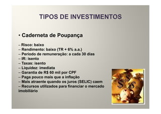 • Caderneta de Poupança
– Risco: baixo
– Rendimento: baixo (TR + 6% a.a.)
– Período de remuneração: a cada 30 dias
– IR: isento
– Taxas: isento
– Liquidez: imediata
– Garantia de R$ 60 mil por CPF
– Paga pouco mais que a inflação
– Mais atraente quando os juros (SELIC) caem
– Recursos utilizados para financiar o mercado
imobiliário
 