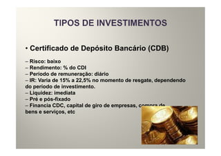 • Certificado de Depósito Bancário (CDB)
– Risco: baixo
– Rendimento: % do CDI
– Período de remuneração: diário
– IR: Varia de 15% a 22,5% no momento de resgate, dependendo
do período de investimento.
– Liquidez: imediata
– Pré e pós-fixado
– Financia CDC, capital de giro de empresas, compra de
bens e serviços, etc
 