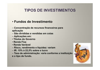 • Fundos de Investimento
– Concentração de recursos financeiros para
aplicação
– São divididas e vendidas em cotas
– Aplicações em:
• Títulos do Governo
• Renda Fixa
• Renda Variável
– Risco, rendimento e liquidez: variam
– IR: 15% à 22,5% sobre o lucro
– Taxa de administração: varia conforme a instituição
e o tipo de fundo.
 
