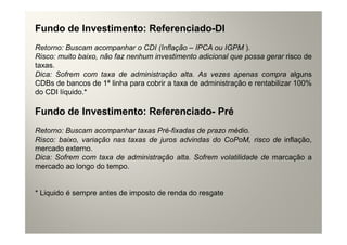 Fundo de Investimento: Referenciado-DI
Retorno: Buscam acompanhar o CDI (Inflação – IPCA ou IGPM ).
Risco: muito baixo, não faz nenhum investimento adicional que possa gerar risco de
taxas.
Dica: Sofrem com taxa de administração alta. As vezes apenas compra alguns
CDBs de bancos de 1ª linha para cobrir a taxa de administração e rentabilizar 100%
do CDI líquido.*

Fundo de Investimento: Referenciado- Pré
Retorno: Buscam acompanhar taxas Pré-fixadas de prazo médio.
Risco: baixo, variação nas taxas de juros advindas do CoPoM, risco de inflação,
mercado externo.
Dica: Sofrem com taxa de administração alta. Sofrem volatilidade de marcação a
mercado ao longo do tempo.


* Liquido é sempre antes de imposto de renda do resgate
 