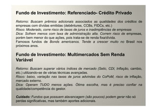Fundo de Investimento: Referenciado- Crédito Privado
Retorno: Buscam prêmios adicionais associados as qualidades dos créditos de
empresas com dívidas emitidas (debêntures, CCBs, FIDCs, etc.)
Risco: Moderado, corre risco de taxas de juros e inadimplências de empresas
Dica: Sofrem menos com taxa de administração alta. Correm risco de empresas,
porém bem menor do que ações, pois trata-se de renda fixa/dívida.
Famosos fundos de Bonds americanos. Tende a crescer muito no Brasil nos
próximos anos.

Fundo de Investimento: Multimercados Sem Renda
Variável
Retorno: Buscam superar vários índices de mercado (Selic, CDI, Inflação, cambio,
etc.) utilizando-se de várias técnicas avançadas.
Risco: baixo, variação nas taxas de juros advindas do CoPoM, risco de inflação,
mercado externo.
Dica: Operam TUDO menos ações. Ótima escolha, mas é preciso confiar na
qualidade/competência do gestor.

Cuidado: Fundos que possuem alavancagem (são poucos) podem gerar não só
perdas significativas, mas também aportes adicionais.
 