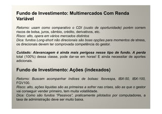 Fundo de Investimento: Multimercados Com Renda
Variável
Retorno: usam como comparativo o CDI (custo de oportunidade) porém correm
riscos de bolsa, juros, câmbio, crédito, derivativos, etc.
Risco: alto, opera em vários mercados distintos
Dica: fundos Long-short não direcionais são boas opções para momentos de stress,
os direcionais devem ter comprovada competência do gestor.

Cuidado: Alavancagem é ainda mais perigosa nesse tipo de fundo. A perda
total (100%) dessa classe, pode dar-se em horas! E ainda necessitar de aportes
adicionais.

Fundo de Investimento: Ações (indexados)
Retorno: Buscam acompanhar índices de bolsas: Ibovespa, IBX-50, IBX-100,
FGV100.
Risco: alto, ações liquidas são as primeiras a sofrer nas crises, são as que o gestor
vai conseguir vender primeiro, tem muita volatilidade.
Dica: Como são fundos “Passivos”, praticamente pilotados por computadores, a
taxa de administração deve ser muito baixa.
 