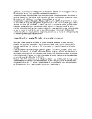 gjithashtu investime për vetëdijesimin e shoqërise. Në Indi psh masat parandaluese
të Polios dhe HIV-it kanë qenë aktivitetet kryesore të tyre.
-Infrastruktura e telekomunikacionit është një fushë e rëndësishme ku IHD mund të
jenë në dispozicion. Paratë që janë investuar në vend nga etnitetet e jashtme mund
të përdoren për ndërtimin e rrugëve, hekurudhave, urave etj.
Investimet e huaja direkte gjithashtu janë përdorur me qëllim të arsimimit të forcës
së pakualifikuar të punës që gjenden të pranishëm në një vend. Në Indi gjatë viteve
’80 dhe ’90 ishte një situatë ku ka pasur një forcë të madhe të punës, por ajo ishte
kryesisht e pakualifikuar e që punonin nëpër sektore të paorganizuara. Ai ishte i
mundur fale ndihmës financiare nga investitorët e huaj, për të trajnuar njerëz të tille,
që ata të mund të jenë të aftë për të qenë të rekrutuar në industri. IHD janë të
dobishme edhe për ekzekutimin e programeve arsimore që mund të edukojnë njerëz
që mbeten jashtë caqeve të shkollimit.


Investimet e Huaja Direkte në mes të vendeve
Lëvizja e Investimeve të huaja në të gjitha vendet e botës në dy vitet e fundit
paraqet një fenomen interesant. IHD u rrit me 5% në mbarë botën në vitin 2007.
Irlanda ka shënuar një rënie prej 5% në projekte të reja për Investimet e huaja
direkte.
Sipas të dhënave të lëshuar nga një firmë globale konsulence, rrjedhja e IHD ndër-
kufitare u rrit me 5.1% në vitin 2007 dhe qëndroi në $ 947 miliard dollarë amerikan.
Në Irlandë në vitin 2007, 87 kompani kanë shpallur 98 projekte investimi. Kjo ishte
një rrëshqitje për 5% nga viti 2006. Irlanda ka tërhequr investime të huaja kapitale
në shumën prej $ 2.06 miliard në 2007.
Kina në vitin 2007 ka arritur që ta mbajë renditjen e saj si shtet, i cili tërhoqi nivelin
më të lartë të investimeve shumëkombëshe. Numri i projekteve të investimeve të
huaja qëndroi në $1.171. Niveli i investimeve në 2007 ishte në $ 90 miliard dollarë
në krahasim me vitin 2006 që janë regjistruar $ 116 miliard.
 