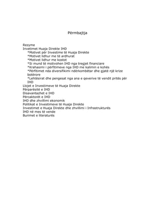 Përmbajtja


Rezyme
Invetimet Huaja Direkte IHD
   *Motivet për Investime të Huaja Direkte
   *Motivet lidhur me të ardhurat
   *Motivet lidhur me kostot
   *Si mund të motivohen IHD nga tregjet financiare
   *Krahasimi i përfitimeve nga IHD me kalimin e kohës
   *Përfitimet nda diversifikimi ndërkombëtar dhe gjatë një krize
   botërore
   *Lehtësirat dhe pengesat nga ana e qeverive të vendit pritës për
   IHD
Llojet e Investimeve të Huaja Direkte
Përparësitë e IHD
Disavantazhet e IHD
Përcaktorët e IHD
IHD dhe zhvillimi ekonomik
Politikat e Investimeve të Huaja Direkte
Investimet e Huaja Direkte dhe zhvillimi i Infrastrukturës
IHD në mes të vende
Burimet e literaturës
 