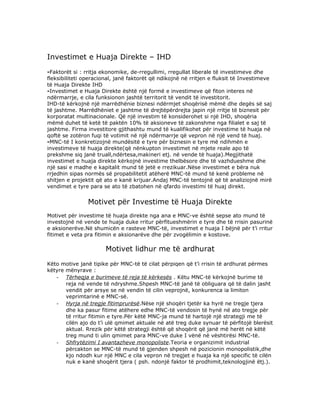 Investimet e Huaja Direkte – IHD
-Faktorët si : rritja ekonomike, de-rregullimi, rregullat liberale të investimeve dhe
fleksibiliteti operacional, janë faktorët që ndikojnë në rritjen e fluksit të Investimeve
të Huaja Direkte IHD
-Investimet e Huaja Direkte është një formë e investimeve që fiton interes në
ndërmarrje, e cila funksionon jashtë territorit të vendit të investitorit.
IHD-të kërkojnë një marrëdhënie biznesi ndërmjet shoqërisë mëmë dhe degës së saj
të jashtme. Marrëdhëniet e jashtme të drejtëpërdrejta japin një rritje të biznesit për
korporatat multinacionale. Që një investim të konsiderohet si një IHD, shoqëria
mëmë duhet të ketë të paktën 10% të aksioneve të zakonshme nga filialet e saj të
jashtme. Firma investitore gjithashtu mund të kualifikohet për investime të huaja në
qoftë se zotëron fuqi të votimit në një ndërmarrje që vepron në një vend të huaj.
-MNC-të I konkretizojnë mundësitë e tyre për biznesin e tyre më ndihmën e
investimeve të huaja direkte(që nënkupton investimet në mjete reale apo të
prekshme siq janë truall,ndërtesa,makineri etj. në vende të huaja).Megjithatë
investimet e huaja direkte kërkojnë investime thelbësore dhe të vazhdueshme dhe
një sasi e madhe e kapitalit mund të jetë e rrezikuar.Nëse investimet e bëra nuk
rrjedhin sipas normës së propabilitetit atëherë MNC-të mund të kenë probleme në
shitjen e projektit që ato e kanë krijuar.Andaj MNC-të tentojnë që të analiziojnë mirë
vendimet e tyre para se ato të zbatohen në qfardo investimi të huaj direkt.


                Motivet për Investime të Huaja Direkte
Motivet për investime të huaja direkte nga ana e MNC-ve është sepse ato mund të
investojnë në vende te huaja duke rritur përfitueshmërin e tyre dhe të rrisin pasurinë
e aksionerëve.Në shumicën e rasteve MNC-të, investimet e huaja I bëjnë për t’i rritur
fitimet e veta pra fitimin e aksionarëve dhe për zvogëlimin e kostove.

                       Motivet lidhur me të ardhurat
Këto motive janë tipike për MNC-të të cilat përpiqen që t’i rrisin të ardhurat përmes
këtyre mënyrave :
   - Tërheqja e burimeve të reja të kërkesës . Këtu MNC-të kërkojnë burime të
       reja në vende të ndryshme.Shpesh MNC-të janë të obliguara që të dalin jasht
       vendit për arsye se në vendin të cilin veprojnë, konkurenca ia limiton
       veprimtarinë e MNC-së.
   - Hyrja në tregje fitimprurësë.Nëse një shoqëri tjetër ka hyrë ne tregje tjera
       dhe ka pasur fitime atëhere edhe MNC-të vendosin të hynë në ato tregje për
       të rritur fitimin e tyre.Për këtë MNC-ja mund të hartojë një strategji me të
       cilën ajo do t’i ulë qmimet aktuale në atë treg duke synuar të përfitojë blerësit
       aktual. Rrezik për këtë strategji është që shoqërit që janë më herët në këtë
       treg mund ti ulin qmimet para MNC-ve duke I vënë në vështirësi MNC-të.
   - Shfrytëzimi I avantazheve monopoliste.Teoria e organizimit industrial
       përcakton se MNC-të mund të gjenden shpesh në pozicionin monopolistik,dhe
       kjo ndodh kur një MNC e cila vepron në tregjet e huaja ka një specific të cilën
       nuk e kanë shoqërit tjera ( psh. ndonjë faktor të prodhimit,teknologjinë ëtj.).
 