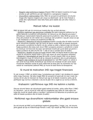 -   Reagimi ndaj kufizimeve tregtare.Shpesh MNC-të bëjnë investime të huaja
       direkte jo për përfitime por për tejkalimin e pengesave tregtare.
   -   Diversifikimi ndërkombëtar.Këtu MNC-të synojnë të përfshijnë më shumë
       tregje dhe hapsira tregtare për arsye se dëshirojnë që të rrisin flukset e
       arkës dhe njëkohësisht nëse këto fluke janë stabile ato ulin dhe rriskun e
       MNC-së.


                         Motivet lidhur me kostot
MNC-të bëjnë IHD për të minimizuar kostot,dhe kjo arrihet përmes :
  - Përfitimi maksimal nga ekonomia e shkallës.Me këtë kuptojmë atëhere kur të
  gjithë faktorët e prodhimit shfrytëzohen në mënyrë sa më efiqente pra duke I
  shfrytëzuar maksimalisht faktorët potencial të prodhimit. Këtu MCN-ja synon të
  shes atë produkt të cilin është më e orientuar kah prodhimi I saj për arsye se ajo
  e ulë mesataren e kostos së prodhimit të MNC-së.
  - Përdorimi I faktorëve të huaj të prodhimit.Kostot e punës dhe të tokës mund të
  kenë ndryshime drastike nga një vend në tjetrin andaj MNC-të shpesh tentojnë
  që procesin e prodhimit ta bartin në ato vende ku këta y faktorë jnaë më lirë,pra
  fuqija punëtore dhe toka.(osh shum MNC europiane procesin e prodhimit e kanë
  të orientuar në Kinë.Indi etj sepe një kërkesë ë lartë për punë bënë që qmimi I
  njësis punëtore të jetë shumë më I ulët se san ë vendet tjera të botës).
  - Përdorimi I lëndëve të para të huaja.Shpesh MNC-të blejnë lëndë të parë nga
  vende të ndryshme sepse kosto e tyre nga vendi në vend ndryshon dukshëm.
  - Përdorimi I teknologjisë së huaj.Në kohët e fundit shpesh MNC-të po blejnë
  teknologjinë e huaj në mënyrë që ta mësojnë ta përdorin dhe ta përvetësojnë.
  - Reagimi ndaj luhatjeve të kursit të këmbimit.Kur një MNC kupton se valuta e
  një vendi të huaj është zhvlerësuar ajo tenton të investojë në atë vend sepse
  investimet fillestare duhet të jenë relativisht të larta dhe në momentin kur kjo
  valutë të rivlerësohet atëherë MNC-ja mund të ketë fitime të kënaqshme.


        Si mund të motivohen IHD nga tregjet financiare
Si cak kryesor I MNC-ve është tregu I produkteve por është I një rëndësie të veqant
edhe tregu financiar. Në këto tregje MNC-të synojnë të hyjnë për të marr kredi me
norma më të ulta të interesit në mënyrë që nga to të bëjnë investime ashtu që të
përfitojnë nga norma e interesit e cila do të jetë më e vogël se sa norma e kthimit.


       Krahasimi i përfitimeve nga IHD me kalimin e kohës
Sikurse shumë faktor që ndryshojnë gjatë kalimit të kohës, ashtu edhe fitimi I MNC-
ve ndryshon , pra ai mund të rritet apo të zvogëlohet apo edhe të rritet edhe më
tutje.Kjo mund të ndodh edhe si rezultat I ndryshimit të faktorëve të prodhimit por
edhe të klasës punëtore dhe të tokës (truallit).


 Përfitimet nga diversifikimi ndërkombëtar dhe gjatë krizave
                            globale
Sa më shumë që MNC-ja të përfshijë hapësirë gjeografike ( tregje ) aq më shume
janë gjasat që ajo te maksimizojë fitimet e veta. Kjo ndodh që MNC-të të mos kenë
 