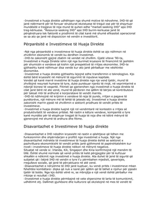 -Investimet e huaja direkte udhëhiqen nga shumë motive të ndryshme. IHD-të që
janë ndërmarrë për të forcuar strukturat ekzistuese të tregut ose për të shqyrtuar
mundësitë e tregjeve të reja mund të quhen edhe “market-seeking IHD” apo IHD
treg-kërkuese. “Resource-seeking IHD” apo IHD burim-kerkuese janë të
përqëndruara tek faktorët e prodhimit të cilat kanë më shumë efikasitet operacional
se sa ato qe janë në dispozicion në vendin e investitorit.


Përparësitë e Investimeve të Huaja Direkte
-Një nga përparësitë e investimeve të huaja direkte është se ajo ndihmon në
zhvillimin ekonomik të vendit ku derdhen investimet.
-IHD-te zakonisht gjejnë zbatim në vendet në zhvillim. Gjatë viteve ’90-ta,
Investimet e Huaja Direkte ishin një nga burimet kryesore të financimit të jashtëm
për shumicën e vendeve që kishin një prespektivë të rritjes ekonomike. IHD-te
gjithashtu kanë ndihmuar disa vende kur ato janë përballuar me vështirësi
ekonomike.
-Investimet e huaja direkte gjithashtu lejojnë edhe transferimin e teknologjive. Kjo
është bërë kryesisht në mënyrë të sigurimit të inputeve kapitale.
Vendet që kanë marrë investime të huaja direkte nga nje vend tjetër, mund të
zhvillojnë resurset humane të tyre, duke punësuar njerëz të rinjë, në veprimtarinë e
ndonjë biznesi të veqantë. Fitimet qe gjenerohen nga investimet e huaja direkte të
cilat janë bërë në ate vend, mund të përdoren me qëllim të bërjes së kontributeve
për taksat mbi të ardhurat e korporatave të vendit marrës.
-IHD-të ndihmojnë në krijimin e vendeve të reja të punës, rritjen e pagave të
punëtorëve, një mënyre më të lehtë të jetesës etj. Investimet e huaja direkte
zakonisht marrin pjesë në zhvillimin e sektorit prodhues të vendit pritës të
investimeve.
-Investimet e huaja direkte luajnë një rol vendimtarë në kontestin e rritjes së
produktivitetit të vendeve pritësë. Në rastin e këtyre vendeve, kompanitë e tyre
kanë mundësi për të eksplruar tregjet të huaja të reja dhe në këtrë mënyrë të
gjenerojnë më shumë të ardhura dhe fitime.


Disavantazhet e Investimeve të huaja direkte
-Disavantazhet e IHD ndodhin kryesisht në rastin e qështjeve që lidhen me
funksionimin dhe shpërndarjen e profitit nga investimet e huaja. Një nga
disavantazhet indirekte të investimeve të huaja direkte është se sektoret e
pazhvilluara ekonomikisht të vendit pritës janë gjithmonë të papërshtatshëm kur
niveli i investimeve të huaja direkte ndikon në mënyrë negative.
Situatat në vende si: Irlanda, Kili, Singapori dhe Kina konfirmojnë një mendim të
tillë. Është shumë normale që vendi pritës të ketë përgjegjësi për të kufizuar
shkallën e ndikimit nga investimet e huaja direkte. Ata duhet të jenë të sigurtë që
subjetet që i bëjnë IHD në vendin e tyre t’u përmbahen mjedisit, qeverisjes,
rregullave sociale, që janë të përcaktuara në atë vend.
-Disavantazhet e ndryshme të IHD janë kuptuar, ku vendi pritës i investimeve mban
fshehtësi kombëtare- diqka që nuk e kanë për qëllim që të bëhet e njohur për pjesën
tjetër të botës. Nga kjo është vënë re, se mbrojtja e një vendi është përballur me
rrëziqe si rezultat i IHD.
-Investimet e huaja direkte përmbajnë në vete shpenzime të larta të komunikimit,
udhëtimit etj. Dallimet gjuhësore dhe kulturore që ekzistojnë në mes të vendit të
 