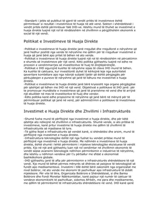 -Standarti i jetës së publikut të gjerë të vendit pritës të investimeve është
përmirësuar si rezultat i investimeve të huaja në atë vend. Sektori i shëndetësisë i
vendit pritës është përmirësuar falë IHD-ve. Kështu mund të thuhet se investimet e
huaja direkte luajnë një rol të rëndësishëm në zhvillimin e përgjithshëm ekonomik e
social të një vendi.


Politikat e Investimeve të Huaja Direkte
-Politikat e investimeve të huaja direkte janë rregullat dhe rregulloret e ndryshme që
janë hedhur poshtë nga vende të ndryshme me qëllim për të rregulluar investimet e
huaja që janë bërë apo pritet të bëhen në ato vende.
-Politikat e investimeve të huaja direkte luajnë një rol të rëndësishëm në përcaktimin
e shumës së investimeve për një vend. Këto politika gjithashtu luajnë rol edhe ne
procesin e vendimmarrjes së investitorëve të huaj të drejtëpërdrejtë.
-Politikat e IHD sigurojnë kushte të ndryshme sipas të cilave IHD mund të bëhen.
Ka kushte të caktuara, kur investitorët duhet të kërkojnë leje nga autoritetet
qeveritare kombëtare apo nga ndonjë subjekt tjetër që është përgjegjës për
përkujdesjen e puneve të ndryshme që janë të lidhura me investimet e huaja
direkte.
-Politikat e investimeve te huaja direkte janë bërë kryesisht nga organe përgjëgjëse
për qështjet që lidhen me IHD në një vend. Objektivat e politikave të IHD janë: për
te promovuar mundësite e investimeve që janë të pranishme në vend dhe të arrijnë
një ekuilibër në mes të investitorëve të huaj dhe vendor.
-Këto politika kanë edhe propozime të ndryshme që janë bërë në mënyrë për të
përmirësuar politikat që janë në vend, për administrimin e politikave të investimeve
të huaja direkte.


Investimet e Huaja Direkte dhe Zhvillimi i Infrastrukturës
-Shumë fusha mund të përfitojnë nga investimet e huaja direkte, dhe për këtë
qështje ato ndikojnë në zhvillimin e infrastrukturës. Shumë vende, si ato pritëse të
investimeve, kanë pritur investime të huaja direkte me qëllim të zhvillimit të
infrastrukturës së mjediseve të tyre.
-Të gjitha llojet e infrastrukturës që vendet kanë, si shëndetësi dhe arsim, mund të
përfitojnë nga investimet e huaja direkte.
-Infrastruktura teknologjike është një nga fushat ku vendet pritëse mund të
përfitojnë nga investimet e huaja direkte. Me ndihmën e investimeve të huaja
direkte, është shumë i lehtë përmirësimi i mjeteve teknologjike ekzistuese të vendit
pritës. Kjo në një anë gjithashtu luan një rol vendimtar në zhvillimin ekonomik të
vendit sepse avansimi teknologjik ndihmon përmirësimin e industrive të ndryshme,
dhe kështu u ndihmon vendeve për t’u përballur me sfidat e ekonomisë
bashkëkohore globale.
-IHD gjithashtu janë të afta për përmirësimin e infrastrukturës shëndetësore të një
vendi. Kjo mund të bëhet përmes mënyrës së dhënies së paisjeve të teknologjisë së
fundit apo medikamenteve. Investimi i tillë është bërë zakonisht nga organizatat me
nivel botëror, në ato vende me ekonomi të pazhvilluar apo infrastrukturë të dobët
mjekësore. Për vite të tëra, Organizata Botërore e Shëndetësisë, si dhe Banka
Botërore dhe Fondi Monetar Ndërkombëtar, kanë pajisur një numër të caktuar të
vendeve ekonomikisht të pazhvilluar, sidomos Afrikën, me para dhe medikamente,
me qëllim të përmirësimit të infrastrukturës shëndetësore në vend. IHD kanë qenë
 