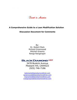 11493543815<br />228600040005<br />Invest in America <br /> A Comprehensive Guide to a Loan Modification Solution<br />Discussion Document for Comments<br />By: <br />Dr. Robert Mark<br />Richard Greenwood<br />Mitchell Grooms<br />Ranga Rangarajan<br />104648053975<br />             <br />3478 Buskirk Avenue<br />Pleasant Hill, CA 94523<br />(925) 746-7186<br />bobmark@blackdiamondlmst.com<br />rgreenwood@blackdiamondlmst.com<br />mgrooms@blackdiamondlmst.com<br />rrangarajan@blackdiamondlmst.com<br />TABLE OF CONTENTS<br /> TOC  quot;
1-3quot;
    <br />1.0Introduction to a Mortgage Loan Modification “Solution Structure” PAGEREF _Toc276633435  3<br />1.1 Rules and Regulations PAGEREF _Toc276633436  5<br />1.2 Managing the Risk PAGEREF _Toc276633437  6<br />2.0Local Government Role PAGEREF _Toc276633440  11<br />3.0Borrower applications PAGEREF _Toc276633441  11<br />4.0Lenders and Investors (“Holders”) benchmark targets PAGEREF _Toc276633442  12<br />5.0Second lien holder PAGEREF _Toc276633443  13<br />6.0Other lien holders PAGEREF _Toc276633444  13<br />7.0Matching borrower ability and holder criteria PAGEREF _Toc276633445  14<br />8.0Borrower requirements and conditions PAGEREF _Toc276633446  14<br />9.0Holder note and title documents PAGEREF _Toc276633447  15<br />10.0Fund Investment PAGEREF _Toc276633448  15<br />11.0How it works PAGEREF _Toc276633451  16<br />12.0    Next Steps PAGEREF _Toc276633454  19<br />48641011302900<br />242189013207900Figure 1 – Risk is Multidimensional    7                <br />395224013271500Figure 2 – Second Liens as a Percentage of Tier 1 Capital  13                <br />456819014224000Figure 3 – Second Liens as a Percentage of Tier 1 Common Equity    13<br />135509013144500Figure 4 – RAROC    16<br />184531013080900Box 1 – Solution Variables    9<br />225298013208000Box 2 – Crisis Management Plan  10<br />242189014097000Table 1 – Example Mortgage Loan  17<br />325818514033500Table 2 – Illustrative Loan Modification Solution  17<br />121348511938000About the Authors  21<br />89154016001900Bibliography  23<br />77089014033500End Notes  27<br />1.0 A New Mortgage Loan Modification “Solution Structure”<br />,[object Object]