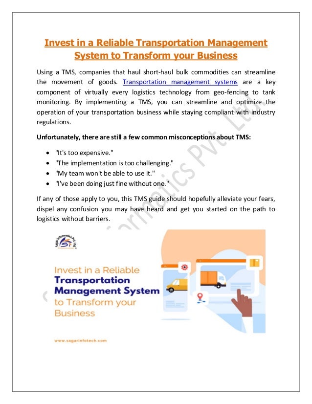 Invest in a Reliable Transportation Management
System to Transform your Business
Using a TMS, companies that haul short-haul bulk commodities can streamline
the movement of goods. Transportation management systems are a key
component of virtually every logistics technology from geo-fencing to tank
monitoring. By implementing a TMS, you can streamline and optimize the
operation of your transportation business while staying compliant with industry
regulations.
Unfortunately, there are still a few common misconceptions about TMS:
• "It's too expensive."
• "The implementation is too challenging."
• "My team won't be able to use it."
• "I've been doing just fine without one."
If any of those apply to you, this TMS guide should hopefully alleviate your fears,
dispel any confusion you may have heard and get you started on the path to
logistics without barriers.
 
