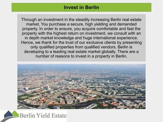 Invest in Berlin
Through an investment in the steadily increasing Berlin real estate
market, You purchase a secure, high yielding and demanded
property. In order to ensure, you acquire comfortable and fast the
property with the highest return on investment, we consult with an
in depth market knowledge and huge international experience.
Hence, we thank for the trust of our exclusive clients by presenting
only qualified properties from qualified vendors. Berlin is
developing to a leading real estate market globally. There are a
number of reasons to invest in a property in Berlin.
 