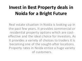Invest in Best Property deals in 
Noida for a Bright Future 
Real estate situation in Noida is looking up in 
the past few years. It provides commercial or 
residential property options which are cost-effective 
and the ideal choice for investors. As 
it provides a variety of choices to traders it is 
becoming one of the sought-after locations. 
Property rates in Noida entice a huge variety 
of customers. 
 