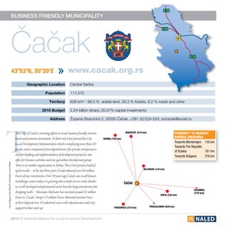 E 75

                                           business friendly municipality




                                              Čačak
                                                                                                                                                                                 E 70




                                                                                                                                                                                                         E 75



                                                  43o53’N, 20o20’E                                 www.cacak.org.rs
                                                             Geographic Location                     Central Serbia

                                                                              Population             117,072

                                                                                  Territory          636 km² - 68.5 % arable land, 26.3 % forests, 8.2 % roads and other

                                                                           2010 Budget               2.24 billion dinars; 20.07% capital investments

                                                                                  Address            Župana Stracimira 2, 32000 Čačak, +381 32/224-024, socacak@eunet.rs




T
                                                   The City of Čačak is investing efforts to create business friendly environ-                     budapest (510 km)                           proximity to nearest
                                                   ment and promote investments. To that end, it has formed the City             vienna (750 km)
                                                                                                                                                                                               border crossings
                                                                                                                                                                                               Towards Montenegro	 135 km
                                                   Local Development Administration which is employing more than 20
                                                                                                                                                                                               Towards The Republic
                                                   people, and is composed of two departments ( for private entrepreneurs
                                                                                                                                                                                               of Srpska           181 km
                                                   and for drafting and implementation of development projects), one                                                                           Towards Bulgaria	 276 km
                                                   office for business activities and one agriculture development group.
* According to the NALED verification committee




                                                   There is no similar organization in Serbia. This is best practice backed
                                                                                                                                                                 belgrade (144 km)
                                                   up by results – in the last three years Čačak attracted over 60 million
                                                   Euros of new investments. Over 30 years ago Čačak was a well known
                                                   metallurgic center, today it is growing into a trade-service center thanks                      čačak
                                                   to a well developed entrepreneurial sector but also large investments into
                                                                                                                                                                                                            istanbul
                                                   shopping molls – Slovenian Merkator has invested around 22 million                                                                                       (770 km)
                                                                                                                                                                                sofia (335 km)
                                                   Euros in Čačak, Tempo 12 million Euros. Interested investors have
                                                   at their disposal over 10 industrial zones with infrastructure and city’s
                                                                                                                                                                       thessaloniki (620 km)
                                                   support to their start up.                                                             podgorica (310 km)



                                           2011 © National Alliance for Local Economic Development
 