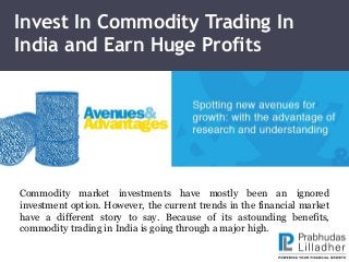 Invest In Commodity Trading In
India and Earn Huge Profits
Commodity market investments have mostly been an ignored
investment option. However, the current trends in the financial market
have a different story to say. Because of its astounding benefits,
commodity trading in India is going through a major high.
 