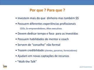 Quem são os investidores anjo ?

Por que ? Para que ?

• Investem mais do que dinheiro mas também $$

• Possuem diferentes experiências profissionais
CEOs, Ex-empreendedores, Altos executivos

• Devem dedicar tempo e foco para as investidas

• Possuem habilidades de mentor e coach
• Servem de “conselho” não formal
• Trazem credibilidade (clientes, parceiros, fornecedores)

• Ajudam em novas captações de recursos
• “Walk the Talk”

 