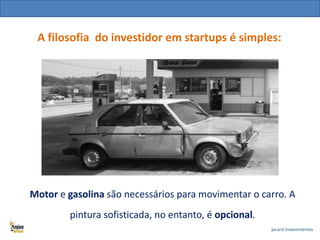 A filosofia do investidor em startups é simples:

Motor e gasolina são necessários para movimentar o carro. A
pintura sofisticada, no entanto, é opcional.

 
