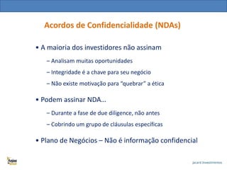 Acordos de Confidencialidade (NDAs)
• A maioria dos investidores não assinam
– Analisam muitas oportunidades
– Integridade é a chave para seu negócio
– Não existe motivação para “quebrar” a ética

• Podem assinar NDA…
– Durante a fase de due diligence, não antes
– Cobrindo um grupo de cláusulas específicas

• Plano de Negócios – Não é informação confidencial

 