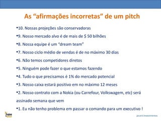 As “afirmações incorretas” de um pitch
•10. Nossas projeções são conservadoras

•9. Nosso mercado alvo é de mais de $ 50 bilhões
•8. Nossa equipe é um “dream team”
•7. Nosso ciclo médio de vendas é de no máximo 30 dias
•6. Não temos competidores diretos
•5. Ninguém pode fazer o que estamos fazendo
•4. Tudo o que precisamos é 1% do mercado potencial
•3. Nosso caixa estará positivo em no máximo 12 meses
•2. Nosso contrato com a Nokia (ou Carrefour, Volkswagem, etc) será
assinado semana que vem

•1. Eu não tenho problema em passar o comando para um executivo !

 