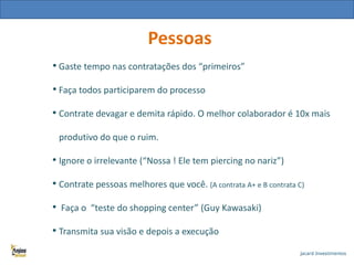 Pessoas
• Gaste tempo nas contratações dos “primeiros”
• Faça todos participarem do processo
• Contrate devagar e demita rápido. O melhor colaborador é 10x mais
produtivo do que o ruim.

• Ignore o irrelevante (“Nossa ! Ele tem piercing no nariz”)
• Contrate pessoas melhores que você. (A contrata A+ e B contrata C)
• Faça o “teste do shopping center” (Guy Kawasaki)
• Transmita sua visão e depois a execução

 