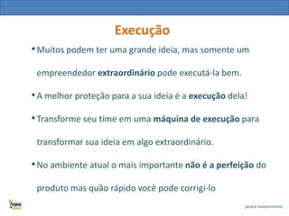 Execução
• Muitos podem ter uma grande ideia, mas somente um
empreendedor extraordinário pode executá-la bem.

• A melhor proteção para a sua ideia é a execução dela!
• Transforme seu time em uma máquina de execução para
transformar sua ideia em algo extraordinário.

• No ambiente atual o mais importante não é a perfeição do
produto mas quão rápido você pode corrigi-lo

 