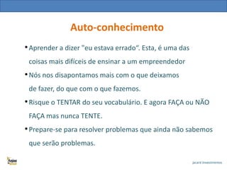 Auto-conhecimento
• Aprender a dizer "eu estava errado“. Esta, é uma das
coisas mais difíceis de ensinar a um empreendedor

• Nós nos disapontamos mais com o que deixamos
de fazer, do que com o que fazemos.

• Risque o TENTAR do seu vocabulário. E agora FAÇA ou NÃO
FAÇA mas nunca TENTE.

• Prepare-se para resolver problemas que ainda não sabemos
que serão problemas.

 