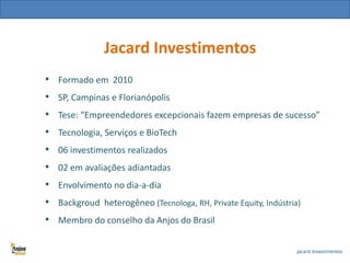 Jacard Investimentos
• Formado em 2010
• SP, Campinas e Florianópolis
• Tese: “Empreendedores excepcionais fazem empresas de sucesso”

•
•
•
•
•
•

Tecnologia, Serviços e BioTech
06 investimentos realizados
02 em avaliações adiantadas
Envolvimento no dia-a-dia
Backgroud heterogêneo (Tecnologa, RH, Private Equity, Indústria)
Membro do conselho da Anjos do Brasil

 