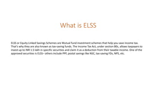What is ELSS
ELSS or Equity Linked Savings Schemes are Mutual fund investment schemes that help you save income tax.
That’s why they are also known as tax-saving funds. The Income Tax Act, under section 80c, allows taxpayers to
invest up to INR 1.5 lakh in specific securities and claim it as a deduction from their taxable income. One of the
approved securities is ELSS– others include PPF, postal savings like NSC, tax-saving FDs, NPS, etc.
 