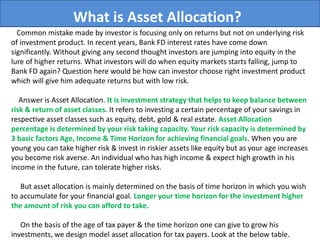What is Asset Allocation?
Common mistake made by investor is focusing only on returns but not on underlying risk
of investment product. In recent years, Bank FD interest rates have come down
significantly. Without giving any second thought investors are jumping into equity in the
lure of higher returns. What investors will do when equity markets starts falling, jump to
Bank FD again? Question here would be how can investor choose right investment product
which will give him adequate returns but with low risk.
Answer is Asset Allocation. It is investment strategy that helps to keep balance between
risk & return of asset classes. It refers to investing a certain percentage of your savings in
respective asset classes such as equity, debt, gold & real estate. Asset Allocation
percentage is determined by your risk taking capacity. Your risk capacity is determined by
3 basic factors Age, Income & Time Horizon for achieving financial goals. When you are
young you can take higher risk & invest in riskier assets like equity but as your age increases
you become risk averse. An individual who has high income & expect high growth in his
income in the future, can tolerate higher risks.
But asset allocation is mainly determined on the basis of time horizon in which you wish
to accumulate for your financial goal. Longer your time horizon for the investment higher
the amount of risk you can afford to take.
On the basis of the age of tax payer & the time horizon one can give to grow his
investments, we design model asset allocation for tax payers. Look at the below table.
 