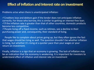 Problems arise when there is unanticipated inflation:

Creditors lose and debtors gain if the lender does not anticipate inflation
correctly. For those who borrow, this is similar to getting an interest-free loan.
If the inflation rate is greater than that of other countries, domestic products
become less competitive.
People living off a fixed-income, such as retirees, see a decline in their
purchasing power and, consequently, their standard of living.

   People like to complain about prices going up, but they often ignore the fact
that wages should be rising as well. The question shouldn't be whether inflation
is rising, but whether it's rising at a quicker pace than your wages or your
return on investment.

Finally, inflation is a sign that an economy is growing. The lack of inflation may
be an indication that the economy is weakening. It is important for investors to
understand effect of inflation and interest rate on investment
 