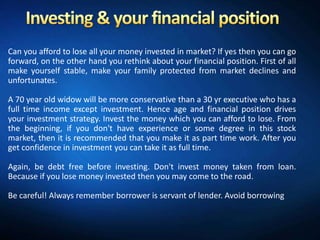 Can you afford to lose all your money invested in market? If yes then you can go
forward, on the other hand you rethink about your financial position. First of all
make yourself stable, make your family protected from market declines and
unfortunates.

A 70 year old widow will be more conservative than a 30 yr executive who has a
full time income except investment. Hence age and financial position drives
your investment strategy. Invest the money which you can afford to lose. From
the beginning, if you don't have experience or some degree in this stock
market, then it is recommended that you make it as part time work. After you
get confidence in investment you can take it as full time.

Again, be debt free before investing. Don't invest money taken from loan.
Because if you lose money invested then you may come to the road.

Be careful! Always remember borrower is servant of lender. Avoid borrowing
 