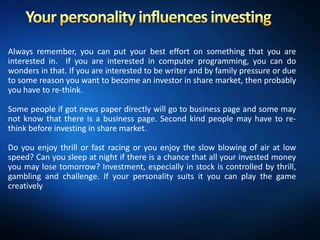 Always remember, you can put your best effort on something that you are
interested in. If you are interested in computer programming, you can do
wonders in that. If you are interested to be writer and by family pressure or due
to some reason you want to become an investor in share market, then probably
you have to re-think.

Some people if got news paper directly will go to business page and some may
not know that there is a business page. Second kind people may have to re-
think before investing in share market.

Do you enjoy thrill or fast racing or you enjoy the slow blowing of air at low
speed? Can you sleep at night if there is a chance that all your invested money
you may lose tomorrow? Investment, especially in stock is controlled by thrill,
gambling and challenge. If your personality suits it you can play the game
creatively
 