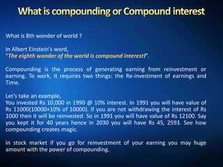 What is 8th wonder of world ?

In Albert Einstein's word,
"The eighth wonder of the world is compound interest!”.

Compounding is the process of generating earning from reinvestment or
earning. To work, it requires two things: the Re-investment of earnings and
Time.

Let’s take an example,
You invested Rs 10,000 in 1990 @ 10% interest. In 1991 you will have value of
Rs 11000(10000+10% of 10000). If you are not withdrawing the interest of Rs
1000 then it will be reinvested. So in 1991 you will have value of Rs 12100. Say
you kept it for 40 years hence in 2030 you will have Rs 45, 2593. See how
compounding creates magic.

In stock market if you go for reinvestment of your earning you may huge
amount with the power of compounding.
 