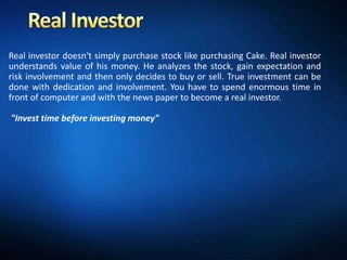 Real investor doesn't simply purchase stock like purchasing Cake. Real investor
understands value of his money. He analyzes the stock, gain expectation and
risk involvement and then only decides to buy or sell. True investment can be
done with dedication and involvement. You have to spend enormous time in
front of computer and with the news paper to become a real investor.

"Invest time before investing money"
 