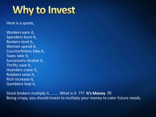 Here is a quote,

Workers earn it,
Spenders burn it,
Bankers lend it,
Women spend it,
Counterfeiters fake it,
Taxes take it,
Successors receive it,
Thrifty save it,
Hoarders crave it,
Robbers seize it,
Rich increase it,
Gamblers lose it,

Stock brokers multiply it........ What is it ??? It’s Money !!!
Being crispy, you should invest to multiply your money to cater future needs.
 