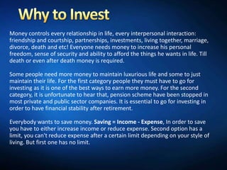 Money controls every relationship in life, every interpersonal interaction:
friendship and courtship, partnerships, investments, living together, marriage,
divorce, death and etc! Everyone needs money to increase his personal
freedom, sense of security and ability to afford the things he wants in life. Till
death or even after death money is required.

Some people need more money to maintain luxurious life and some to just
maintain their life. For the first category people they must have to go for
investing as it is one of the best ways to earn more money. For the second
category, it is unfortunate to hear that, pension scheme have been stopped in
most private and public sector companies. It is essential to go for investing in
order to have financial stability after retirement.

Everybody wants to save money. Saving = Income - Expense, In order to save
you have to either increase income or reduce expense. Second option has a
limit, you can't reduce expense after a certain limit depending on your style of
living. But first one has no limit.
 