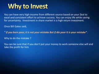 You can have very high income from different source based on your Zeal to
excel and consistent effort to achieve success. You can enjoy life while saving
for uncertainty. Investment in share market is a high return investment.

Once Bill Gates said,

" If you born poor, it is not your mistake But if die poor it is your mistake".

Why to do the mistake ?

You can be sure that if you don't put your money to work someone else will and
take the profit for him
 