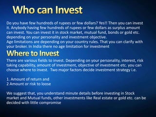 Do you have few hundreds of rupees or few dollars? Yes!! Then you can invest
it. Anybody having few hundreds of rupees or few dollars as surplus amount
can invest. You can invest it in stock market, mutual fund, bonds or gold etc.
depending on your personality and investment objective.
Age limitations are depending on your country rules. That you can clarify with
your broker. In India there no age limitation for investment


There are various fields to invest. Depending on your personality, interest, risk
taking capability, amount of investment, objective of investment etc. you can
choose where to invest. Two major factors decide investment strategy i.e.

1. Amount of return and
2 Amount or risk to loose

We suggest that, you understand minute details before investing in Stock
market and Mutual funds, other investments like Real estate or gold etc. can be
decided with little compromise
 