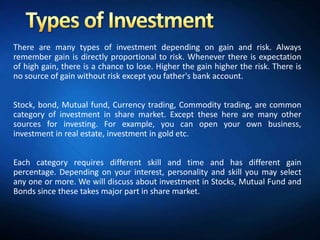 There are many types of investment depending on gain and risk. Always
remember gain is directly proportional to risk. Whenever there is expectation
of high gain, there is a chance to lose. Higher the gain higher the risk. There is
no source of gain without risk except you father's bank account.


Stock, bond, Mutual fund, Currency trading, Commodity trading, are common
category of investment in share market. Except these here are many other
sources for investing. For example, you can open your own business,
investment in real estate, investment in gold etc.


Each category requires different skill and time and has different gain
percentage. Depending on your interest, personality and skill you may select
any one or more. We will discuss about investment in Stocks, Mutual Fund and
Bonds since these takes major part in share market.
 