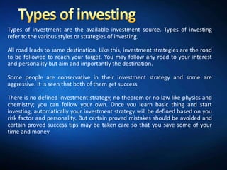 Types of investment are the available investment source. Types of investing
refer to the various styles or strategies of investing.

All road leads to same destination. Like this, investment strategies are the road
to be followed to reach your target. You may follow any road to your interest
and personality but aim and importantly the destination.

Some people are conservative in their investment strategy and some are
aggressive. It is seen that both of them get success.

There is no defined investment strategy, no theorem or no law like physics and
chemistry; you can follow your own. Once you learn basic thing and start
investing, automatically your investment strategy will be defined based on you
risk factor and personality. But certain proved mistakes should be avoided and
certain proved success tips may be taken care so that you save some of your
time and money
 