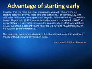 It is clear that the more time you keep money you will get more interest.
Starting early will give you more amounts at the end. For example, Say John
and Mihir both are of same age now at 50 years. John invested Rs 10,000 when
he was 20 years old @ 10% interest but Mihir invested the same Rs 10,000 at
age of 30 Years. If interest is compounded annually, at age of 50 John will have
Rs191, 000.00in his account where Mihir are will have Rs 74,000.00 (appx.) In
his account. See the difference.

This clearly says you should start early. But, that doesn't mean that you invest
money without knowing anything, in hurry.

                                                  Stop procrastination. Start now
 