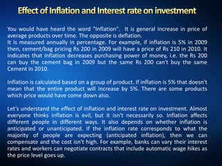 You would have heard the word "Inflation". It is general increase in price of
average products over time. The opposite is deflation.
It is measured annually in percentage. For example, if inflation is 5% in 2009
then, cement/bag pricing Rs 200 in 2009 will have a price of Rs 210 in 2010. It
indicates that inflation decreases purchasing power of money, i.e. the Rs 200
can buy the cement bag in 2009 but the same Rs 200 can't buy the same
Cement in 2010.

Inflation is calculated based on a group of product. If inflation is 5% that doesn't
mean that the entire product will increase by 5%. There are some products
which price would have come down also.

Let’s understand the effect of inflation and interest rate on investment. Almost
everyone thinks inflation is evil, but it isn't necessarily so. Inflation affects
different people in different ways. It also depends on whether inflation is
anticipated or unanticipated. If the inflation rate corresponds to what the
majority of people are expecting (anticipated inflation), then we can
compensate and the cost isn't high. For example, banks can vary their interest
rates and workers can negotiate contracts that include automatic wage hikes as
the price level goes up.
 
