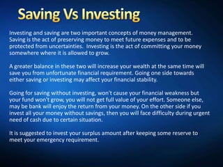 Investing and saving are two important concepts of money management.
Saving is the act of preserving money to meet future expenses and to be
protected from uncertainties. Investing is the act of committing your money
somewhere where it is allowed to grow.

A greater balance in these two will increase your wealth at the same time will
save you from unfortunate financial requirement. Going one side towards
either saving or investing may affect your financial stability.

Going for saving without investing, won't cause your financial weakness but
your fund won't grow, you will not get full value of your effort. Someone else,
may be bank will enjoy the return from your money. On the other side if you
invest all your money without savings, then you will face difficulty during urgent
need of cash due to certain situation.

It is suggested to invest your surplus amount after keeping some reserve to
meet your emergency requirement.
 