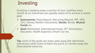 Investing
Investing is keeping away a portion of your cashflow every
month to an instrument you greatly aware of to achieve a certain
goal.
 Instruments: Fixed deposit, Recurring Deposit, PPF, NPS,
CD’s, Money Market instruments, Stocks, Bonds, Mutual
Funds etc.
 Goal: Retirement, International travel, 25th Anniversary,
Education, Health Expenses, Dream Car etc.
Tip: some of the goals are many years away like retirement,
anniversary while some of them are just 6-12 months away like
International travel etc.
 