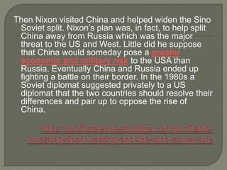 Then Nixon visited China and helped widen the Sino
Soviet split. Nixon’s plan was, in fact, to help split
China away from Russia which was the major
threat to the US and West. Little did he suppose
that China would someday pose a greater
economic and military risk to the USA than
Russia. Eventually China and Russia ended up
fighting a battle on their border. In the 1980s a
Soviet diplomat suggested privately to a US
diplomat that the two countries should resolve their
differences and pair up to oppose the rise of
China.
 