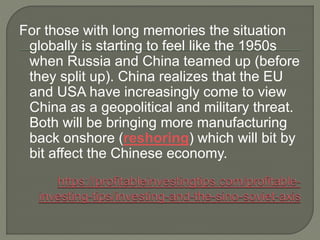 For those with long memories the situation
globally is starting to feel like the 1950s
when Russia and China teamed up (before
they split up). China realizes that the EU
and USA have increasingly come to view
China as a geopolitical and military threat.
Both will be bringing more manufacturing
back onshore (reshoring) which will bit by
bit affect the Chinese economy.
 