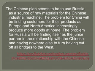 The Chinese plan seems to be to use Russia
as a source of raw materials for the Chinese
industrial machine. The problem for China will
be finding customers for their products as
Europe and North America increasingly
produce more goods at home. The problem
for Russia will be finding itself as the junior
partner in the relationship with the Chinese
and having nowhere else to turn having cut
off all bridges to the West.
 