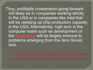 Thus, profitable investments going forward
will likely be in companies working strictly
in the USA or in companies like Intel that
will be ramping up chip production capacity
in the USA. Alternatively, high tech in the
computer realm such as development of
the Metaverse will be largely immune to
problems emerging from the Sino Soviet
axis.
 
