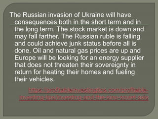 The Russian invasion of Ukraine will have
consequences both in the short term and in
the long term. The stock market is down and
may fall farther. The Russian ruble is falling
and could achieve junk status before all is
done. Oil and natural gas prices are up and
Europe will be looking for an energy supplier
that does not threaten their sovereignty in
return for heating their homes and fueling
their vehicles.
 