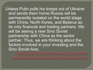 Unless Putin pulls his troops out of Ukraine
and sends them home Russia will be
permanently isolated on the world stage
with China, North Korea, and Belarus as
its only financial and trading partners. We
will be seeing a new Sino Soviet
partnership with China as the senior
partner. Thus, we are thinking about the
factors involved in your investing and the
Sino Soviet Axis.
 