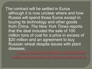 The contract will be settled in Euros
although it is now unclear where and how
Russia will spend those Euros except in
buying its technology and other goods
from China. The New York Times reports
that the deal included the sale of 100
million tons of coal for a price in excess of
$20 million and an agreement to buy
Russian wheat despite issues with plant
diseases.
 